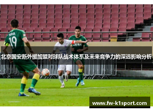 北京国安新外援加盟对球队战术体系及未来竞争力的深远影响分析