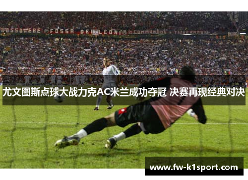 尤文图斯点球大战力克AC米兰成功夺冠 决赛再现经典对决