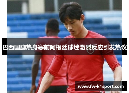 巴西国脚热身赛前阿根廷球迷激烈反应引发热议