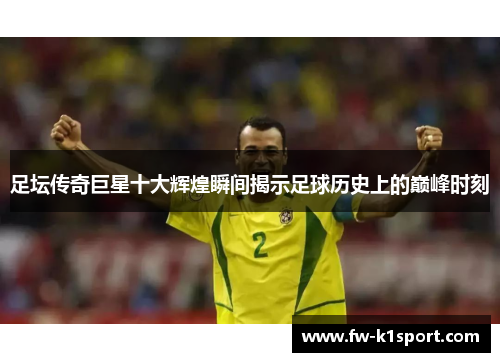 足坛传奇巨星十大辉煌瞬间揭示足球历史上的巅峰时刻
