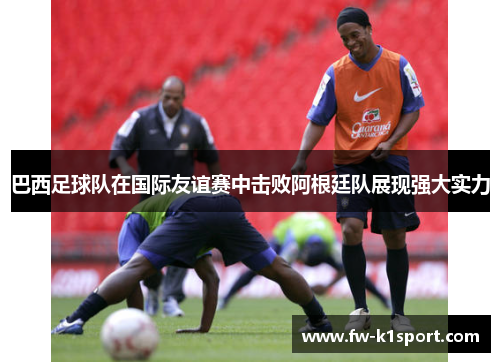 巴西足球队在国际友谊赛中击败阿根廷队展现强大实力