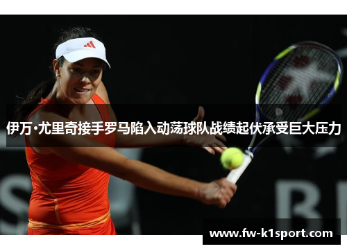 伊万·尤里奇接手罗马陷入动荡球队战绩起伏承受巨大压力